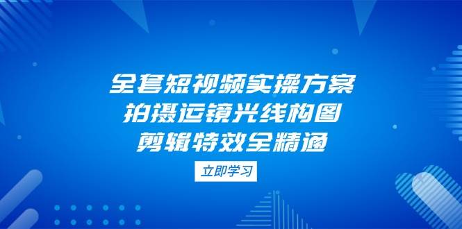 全套短视频实操方案，拍摄运镜光线构图，剪辑特效全精通-米壳知道—知识分享平台