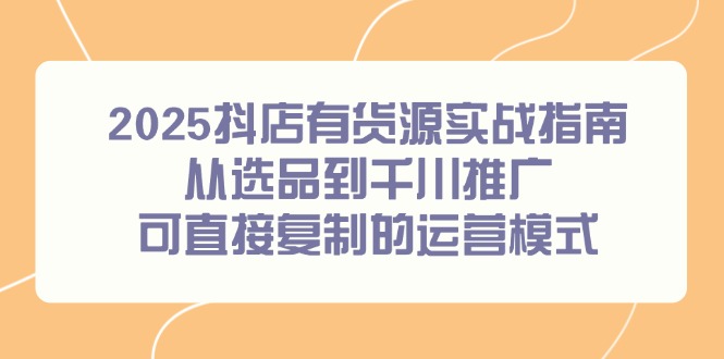 2025抖店有货源实战指南，从选品到千川推广，可直接复制的运营模式-米壳知道—知识分享平台