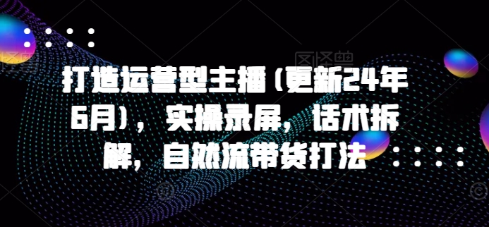 打造运营型主播(更新25年7月)，实操录屏，话术拆解，自然流带货打法-米壳知道—知识分享平台