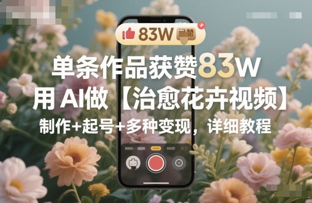 单条作品获赞83W，用AI做【治愈花卉视频】，制作+起号+多种变现，详细教程-米壳知道—知识分享平台