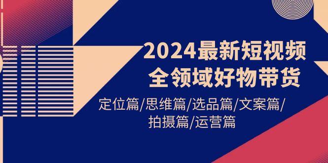 (9818期)2024最新短视频全领域好物带货 定位篇/思维篇/选品篇/文案篇/拍摄篇/运营篇-米壳知道—知识分享平台